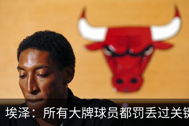 埃泽：所有大牌球员都罚丢过关键点球 关键是要有坚持下去的心态
